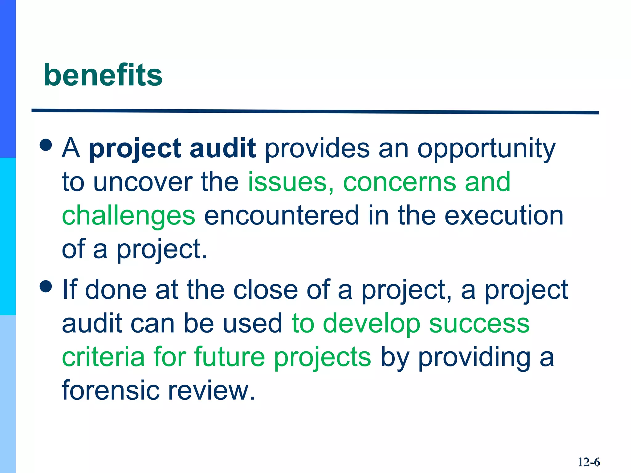 benefits
A project audit provides an opportunity 
to uncover the issues, concerns and 
challenges encountered in the execution 
of a project.
If done at the close of a project, a project 
audit can be used to develop success 
criteria for future projects by providing a 
forensic review.
12-12-66
 