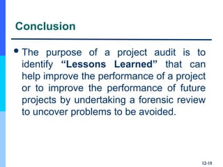 Conclusion
The purpose of a project audit is to
identify “Lessons Learned” that can
help improve the performance of a project
or to improve the performance of future
projects by undertaking a forensic review
to uncover problems to be avoided.
12-
12-18
18
 