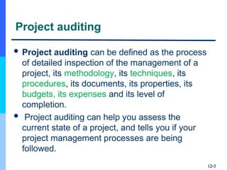 Project auditing
 Project auditing can be defined as the process
of detailed inspection of the management of a
project, its methodology, its techniques, its
procedures, its documents, its properties, its
budgets, its expenses and its level of
completion.
 Project auditing can help you assess the
current state of a project, and tells you if your
project management processes are being
followed.
12-
12-5
5
 