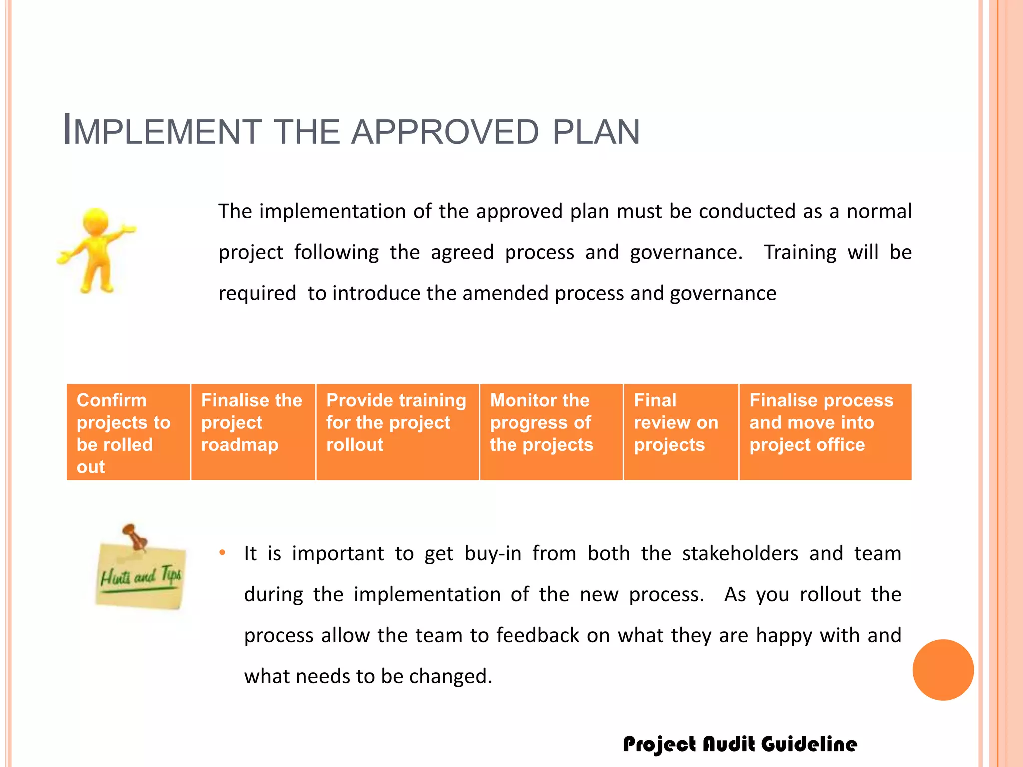 Project Audit Guideline
IMPLEMENT THE APPROVED PLAN
The implementation of the approved plan must be conducted as a normal
project following the agreed process and governance. Training will be
required to introduce the amended process and governance
Confirm
projects to
be rolled
out
Finalise the
project
roadmap
Provide training
for the project
rollout
Monitor the
progress of
the projects
Final
review on
projects
Finalise process
and move into
project office
• It is important to get buy-in from both the stakeholders and team
during the implementation of the new process. As you rollout the
process allow the team to feedback on what they are happy with and
what needs to be changed.
 