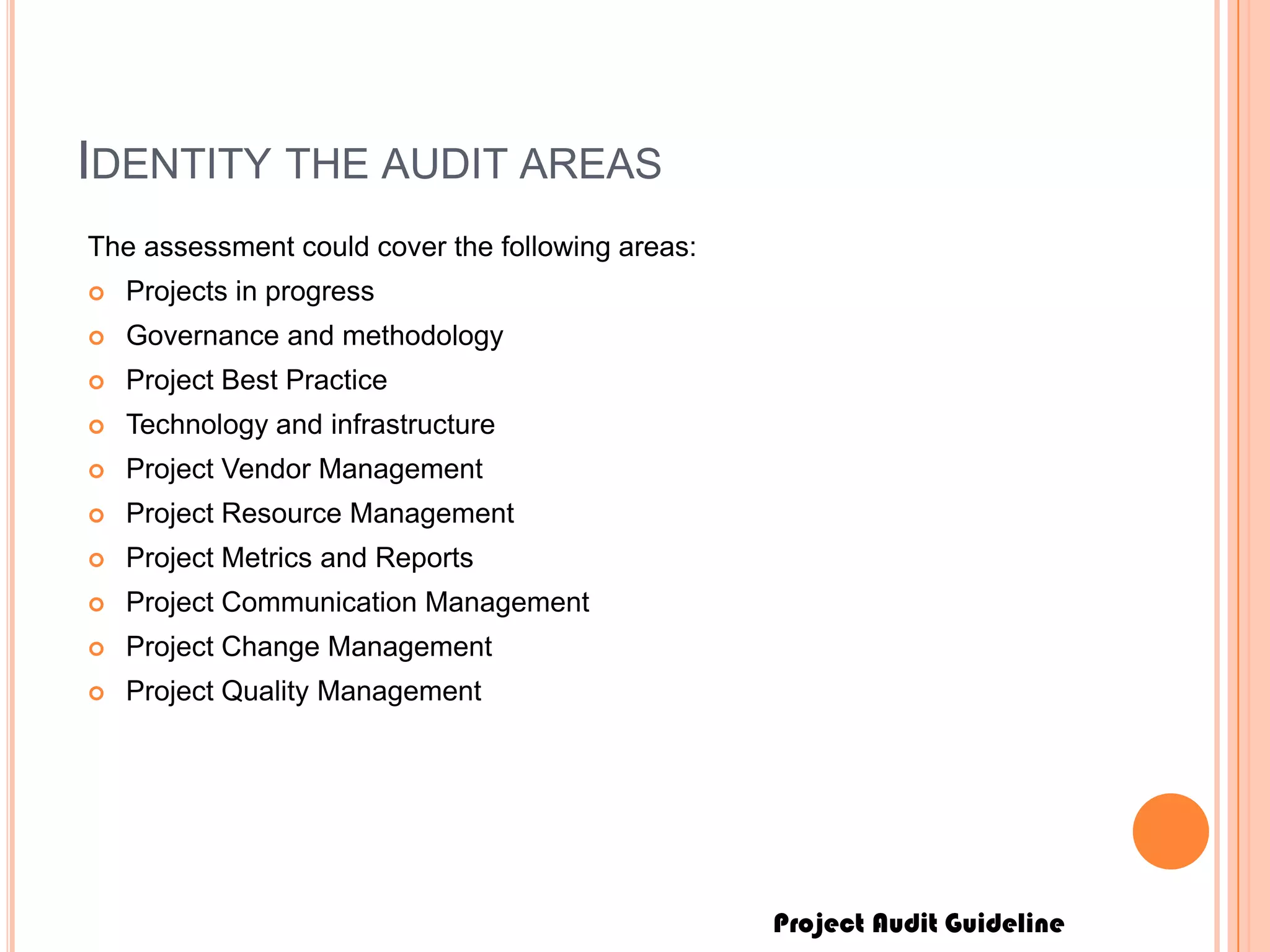 Project Audit Guideline
IDENTITY THE AUDIT AREAS
The assessment could cover the following areas:
 Projects in progress
 Governance and methodology
 Project Best Practice
 Technology and infrastructure
 Project Vendor Management
 Project Resource Management
 Project Metrics and Reports
 Project Communication Management
 Project Change Management
 Project Quality Management
 