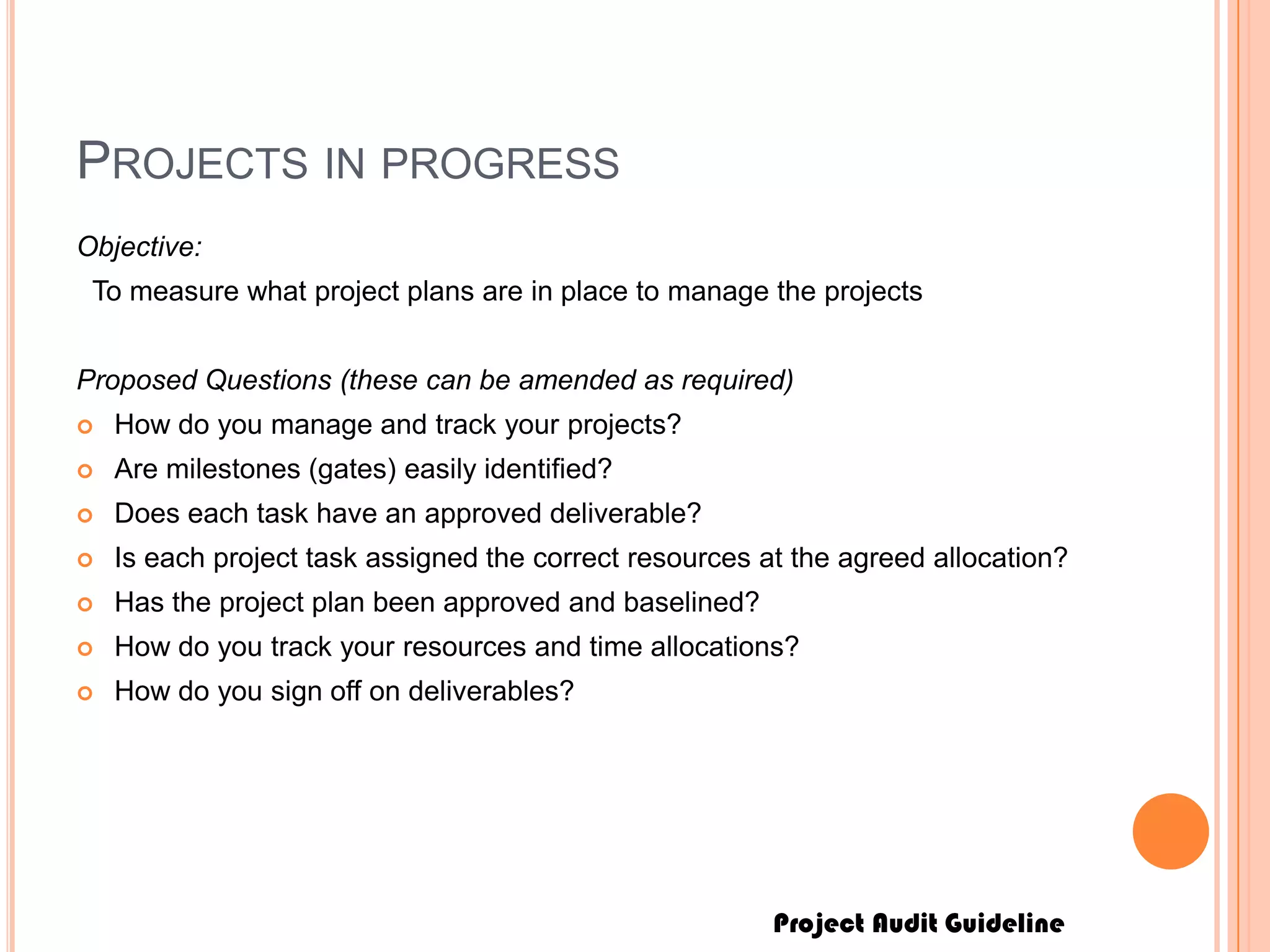 Project Audit Guideline
PROJECTS IN PROGRESS
Objective:
To measure what project plans are in place to manage the projects
Proposed Questions (these can be amended as required)
 How do you manage and track your projects?
 Are milestones (gates) easily identified?
 Does each task have an approved deliverable?
 Is each project task assigned the correct resources at the agreed allocation?
 Has the project plan been approved and baselined?
 How do you track your resources and time allocations?
 How do you sign off on deliverables?
 
