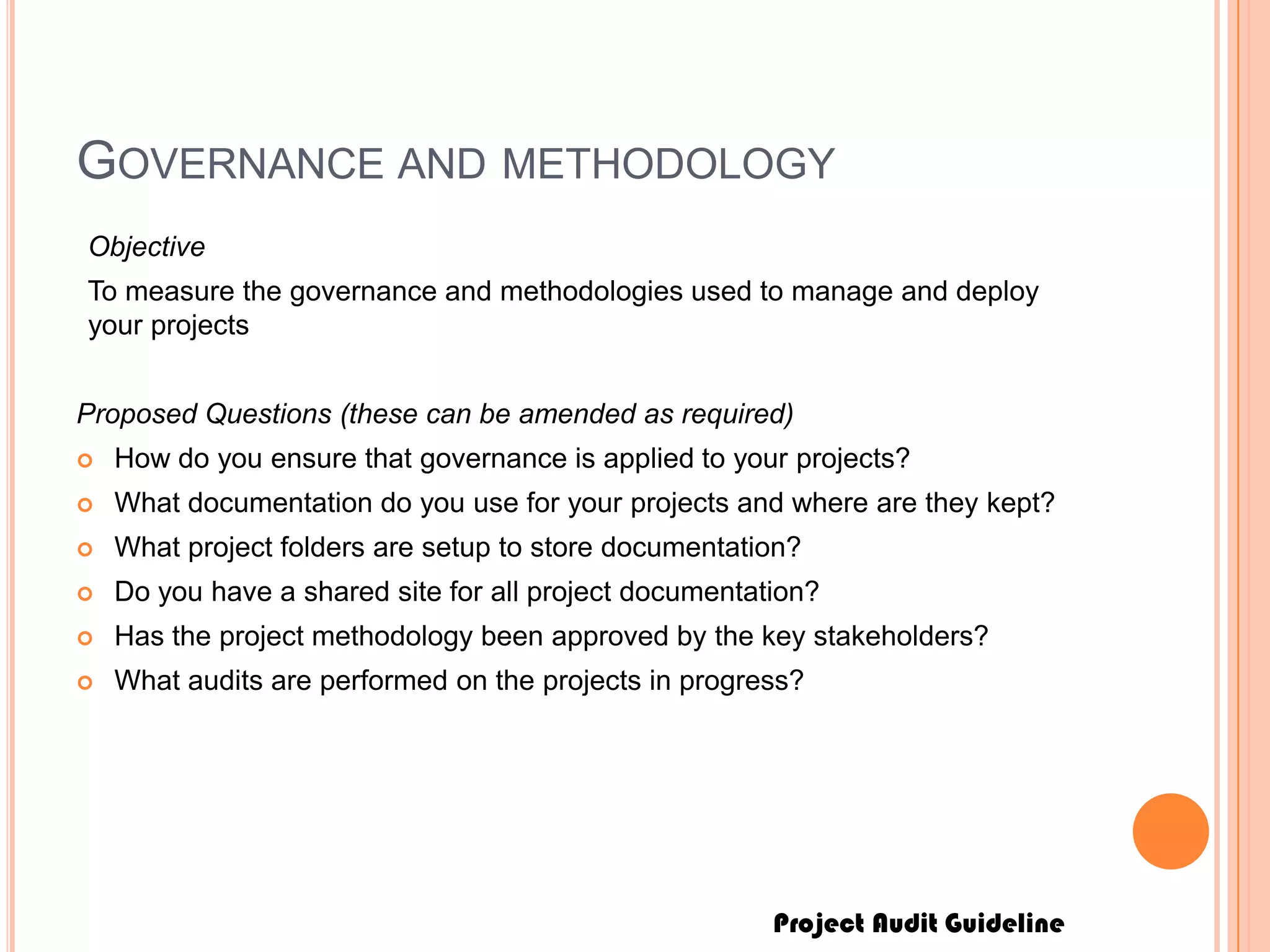 Project Audit Guideline
GOVERNANCE AND METHODOLOGY
Objective
To measure the governance and methodologies used to manage and deploy
your projects
Proposed Questions (these can be amended as required)
 How do you ensure that governance is applied to your projects?
 What documentation do you use for your projects and where are they kept?
 What project folders are setup to store documentation?
 Do you have a shared site for all project documentation?
 Has the project methodology been approved by the key stakeholders?
 What audits are performed on the projects in progress?
 