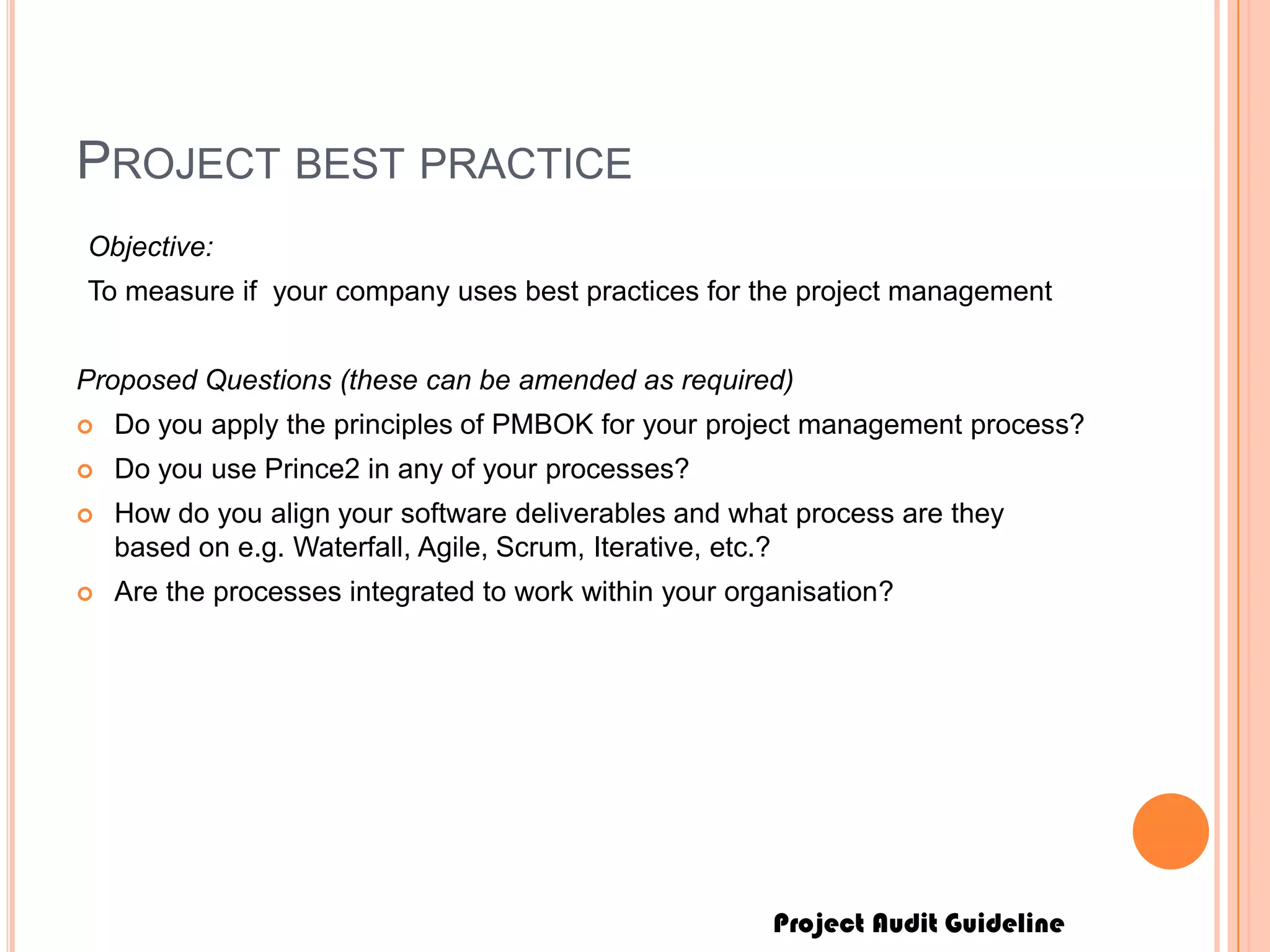 Project Audit Guideline
PROJECT BEST PRACTICE
Objective:
To measure if your company uses best practices for the project management
Proposed Questions (these can be amended as required)
 Do you apply the principles of PMBOK for your project management process?
 Do you use Prince2 in any of your processes?
 How do you align your software deliverables and what process are they
based on e.g. Waterfall, Agile, Scrum, Iterative, etc.?
 Are the processes integrated to work within your organisation?
 
