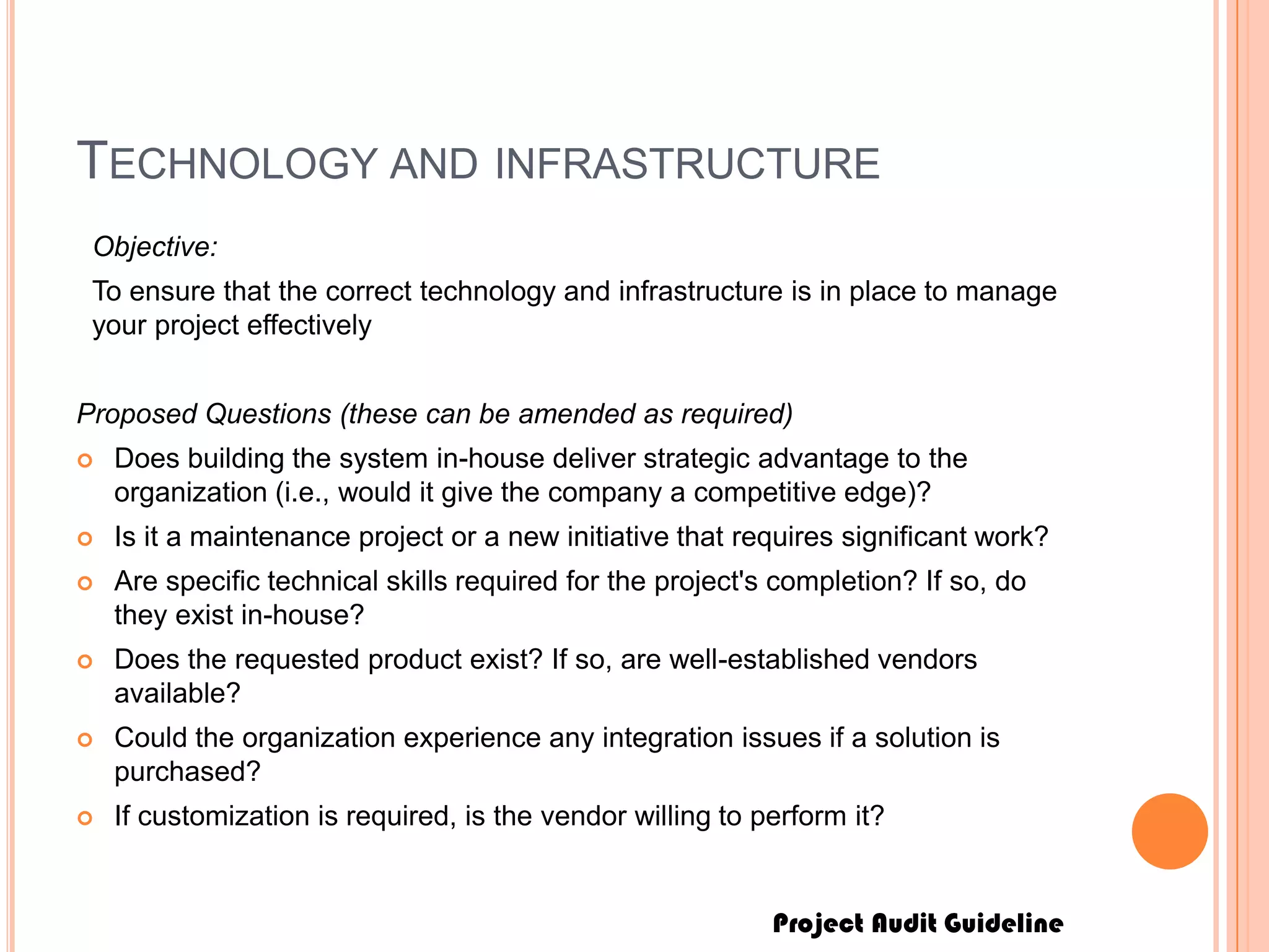 Project Audit Guideline
TECHNOLOGY AND INFRASTRUCTURE
Objective:
To ensure that the correct technology and infrastructure is in place to manage
your project effectively
Proposed Questions (these can be amended as required)
 Does building the system in-house deliver strategic advantage to the
organization (i.e., would it give the company a competitive edge)?
 Is it a maintenance project or a new initiative that requires significant work?
 Are specific technical skills required for the project's completion? If so, do
they exist in-house?
 Does the requested product exist? If so, are well-established vendors
available?
 Could the organization experience any integration issues if a solution is
purchased?
 If customization is required, is the vendor willing to perform it?
 