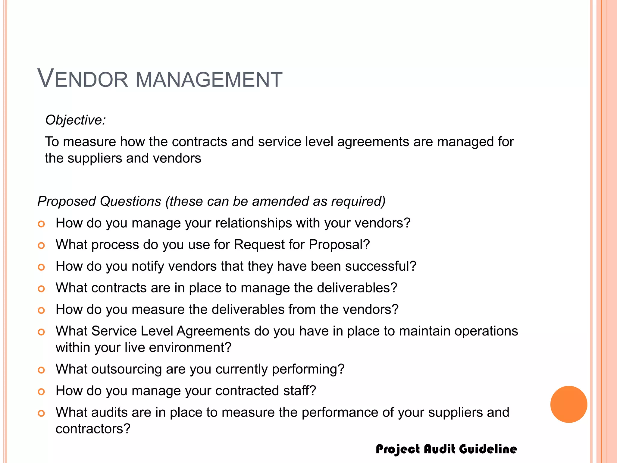 Project Audit Guideline
VENDOR MANAGEMENT
Objective:
To measure how the contracts and service level agreements are managed for
the suppliers and vendors
Proposed Questions (these can be amended as required)
 How do you manage your relationships with your vendors?
 What process do you use for Request for Proposal?
 How do you notify vendors that they have been successful?
 What contracts are in place to manage the deliverables?
 How do you measure the deliverables from the vendors?
 What Service Level Agreements do you have in place to maintain operations
within your live environment?
 What outsourcing are you currently performing?
 How do you manage your contracted staff?
 What audits are in place to measure the performance of your suppliers and
contractors?
 