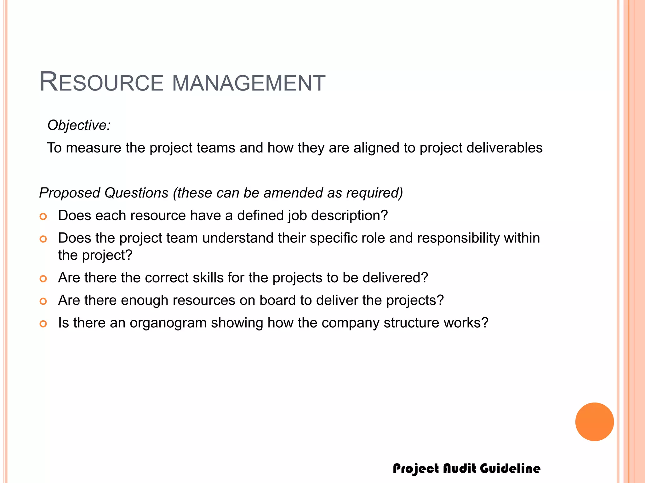 Project Audit Guideline
RESOURCE MANAGEMENT
Objective:
To measure the project teams and how they are aligned to project deliverables
Proposed Questions (these can be amended as required)
 Does each resource have a defined job description?
 Does the project team understand their specific role and responsibility within
the project?
 Are there the correct skills for the projects to be delivered?
 Are there enough resources on board to deliver the projects?
 Is there an organogram showing how the company structure works?
 