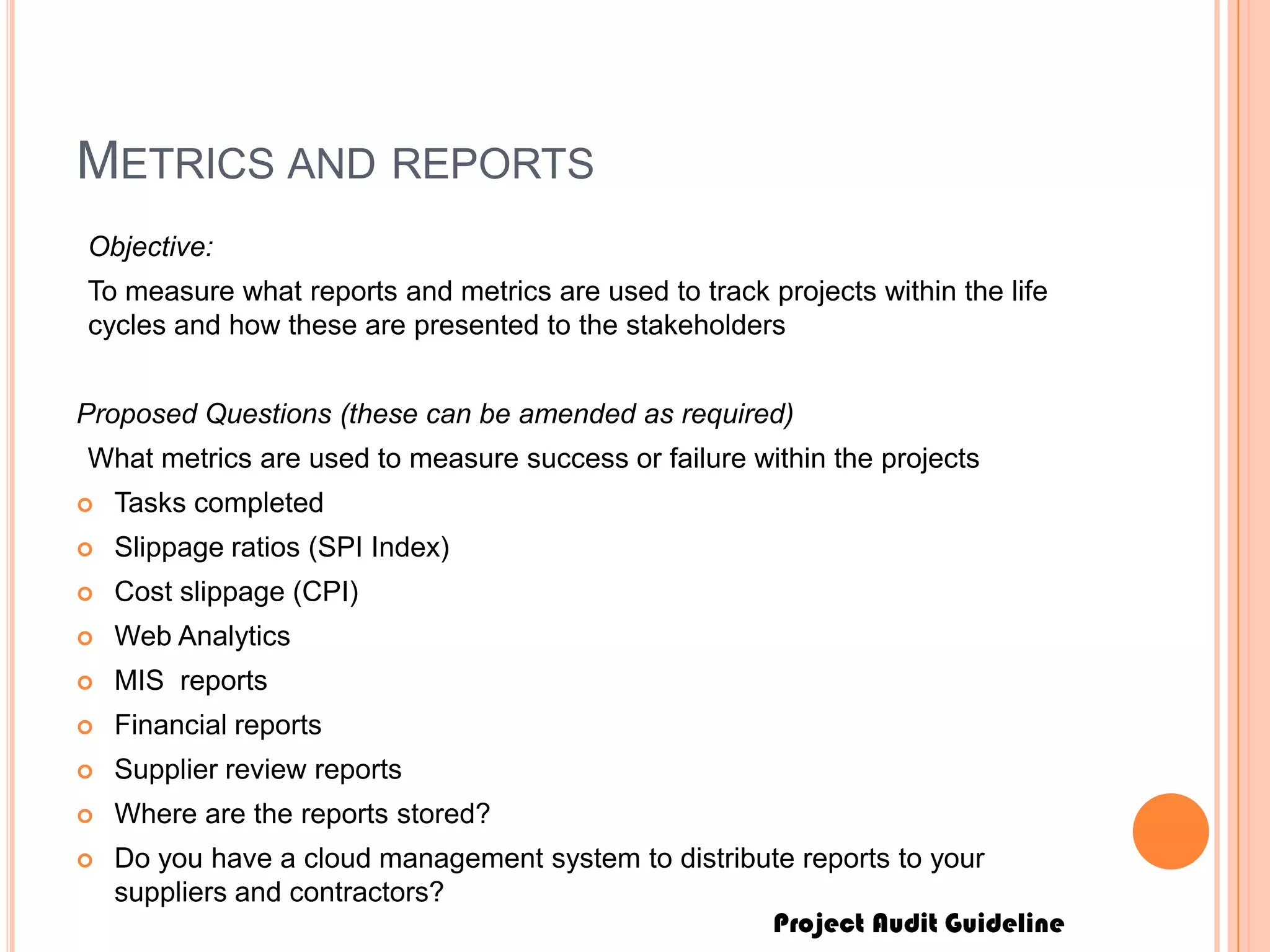Project Audit Guideline
METRICS AND REPORTS
Objective:
To measure what reports and metrics are used to track projects within the life
cycles and how these are presented to the stakeholders
Proposed Questions (these can be amended as required)
What metrics are used to measure success or failure within the projects
 Tasks completed
 Slippage ratios (SPI Index)
 Cost slippage (CPI)
 Web Analytics
 MIS reports
 Financial reports
 Supplier review reports
 Where are the reports stored?
 Do you have a cloud management system to distribute reports to your
suppliers and contractors?
 