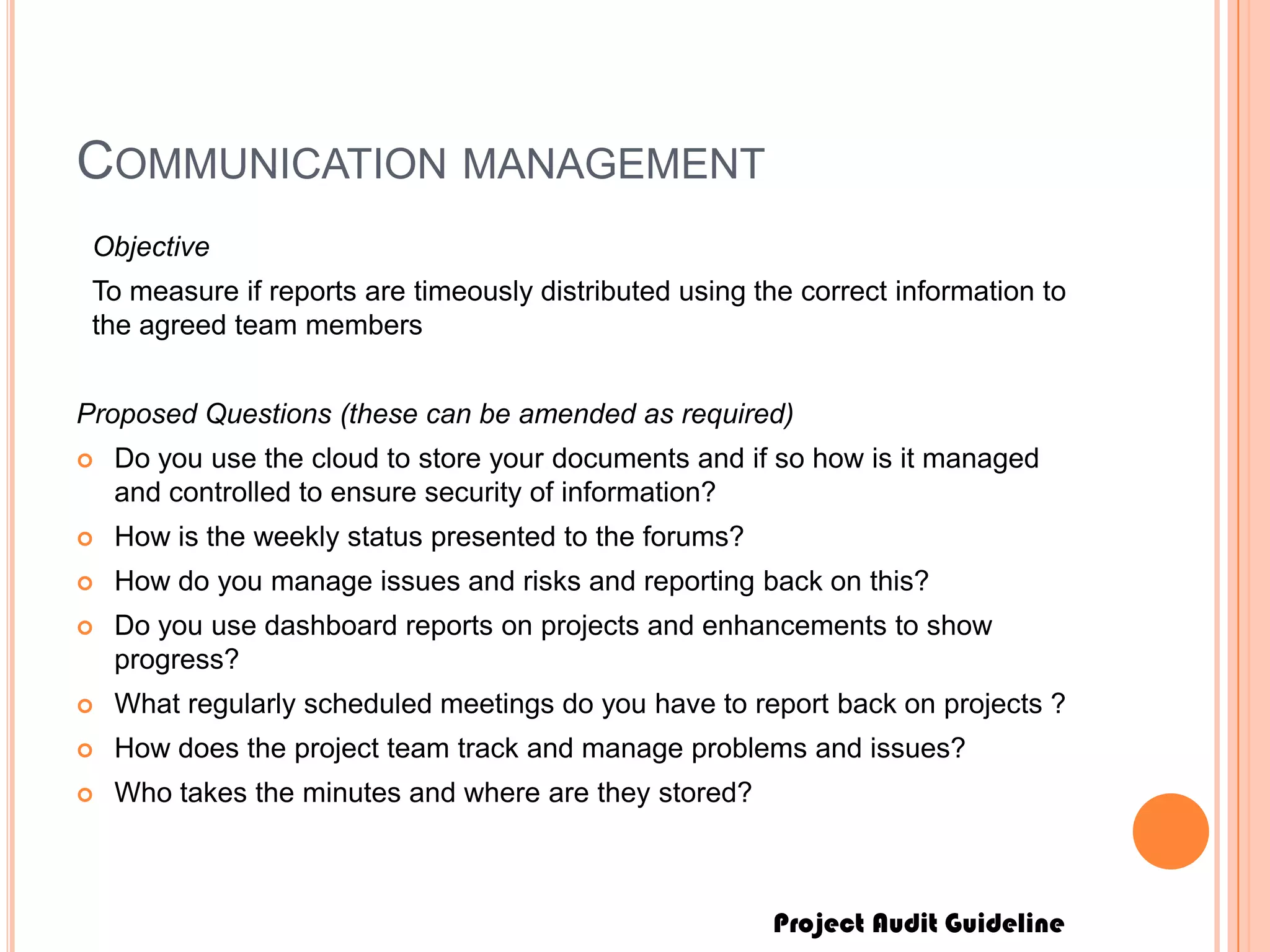 Project Audit Guideline
COMMUNICATION MANAGEMENT
Objective
To measure if reports are timeously distributed using the correct information to
the agreed team members
Proposed Questions (these can be amended as required)
 Do you use the cloud to store your documents and if so how is it managed
and controlled to ensure security of information?
 How is the weekly status presented to the forums?
 How do you manage issues and risks and reporting back on this?
 Do you use dashboard reports on projects and enhancements to show
progress?
 What regularly scheduled meetings do you have to report back on projects ?
 How does the project team track and manage problems and issues?
 Who takes the minutes and where are they stored?
 