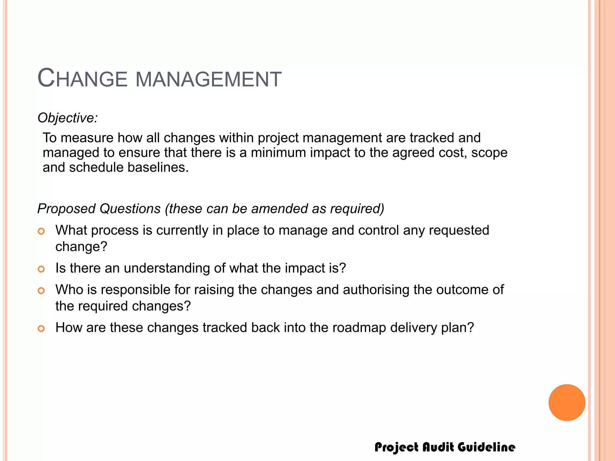 Project Audit Guideline
CHANGE MANAGEMENT
Objective:
To measure how all changes within project management are tracked and
managed to ensure that there is a minimum impact to the agreed cost, scope
and schedule baselines.
Proposed Questions (these can be amended as required)
 What process is currently in place to manage and control any requested
change?
 Is there an understanding of what the impact is?
 Who is responsible for raising the changes and authorising the outcome of
the required changes?
 How are these changes tracked back into the roadmap delivery plan?
 
