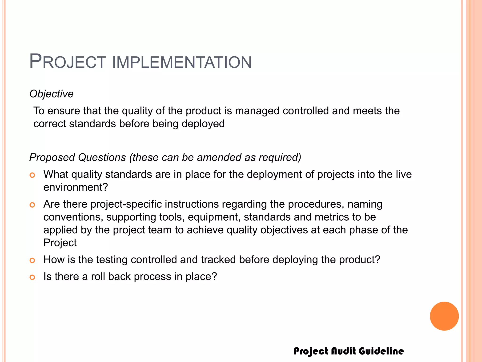 Project Audit Guideline
PROJECT IMPLEMENTATION
Objective
To ensure that the quality of the product is managed controlled and meets the
correct standards before being deployed
Proposed Questions (these can be amended as required)
 What quality standards are in place for the deployment of projects into the live
environment?
 Are there project-specific instructions regarding the procedures, naming
conventions, supporting tools, equipment, standards and metrics to be
applied by the project team to achieve quality objectives at each phase of the
Project
 How is the testing controlled and tracked before deploying the product?
 Is there a roll back process in place?
 