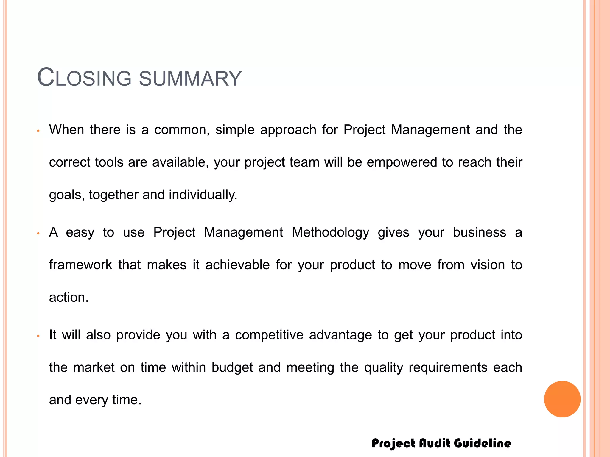 Project Audit Guideline
CLOSING SUMMARY
• When there is a common, simple approach for Project Management and the
correct tools are available, your project team will be empowered to reach their
goals, together and individually.
• A easy to use Project Management Methodology gives your business a
framework that makes it achievable for your product to move from vision to
action.
• It will also provide you with a competitive advantage to get your product into
the market on time within budget and meeting the quality requirements each
and every time.
 