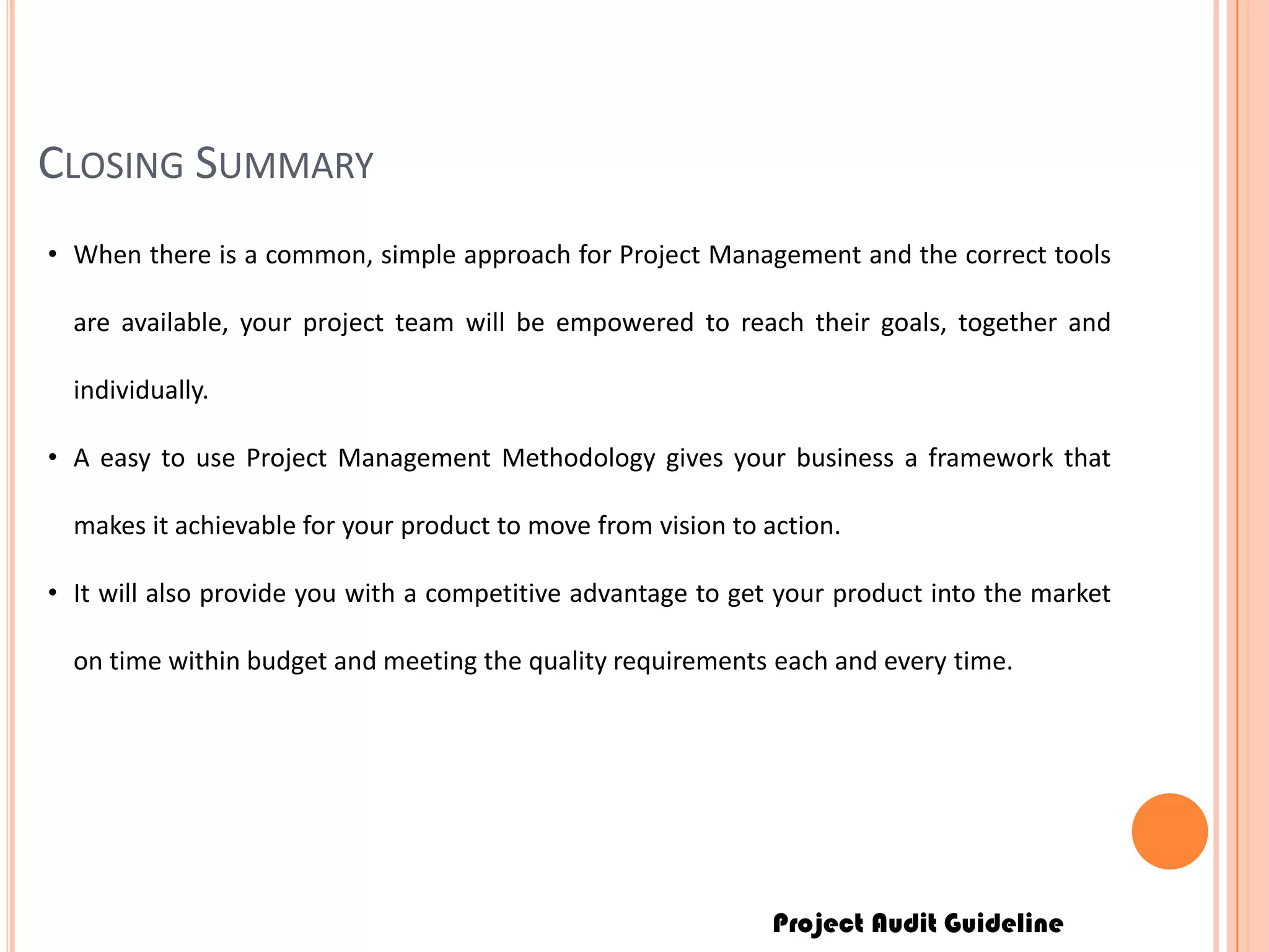 Project Audit Guideline
CLOSING SUMMARY
• When there is a common, simple approach for Project Management and the correct tools
are available, your project team will be empowered to reach their goals, together and
individually.
• A easy to use Project Management Methodology gives your business a framework that
makes it achievable for your product to move from vision to action.
• It will also provide you with a competitive advantage to get your product into the market
on time within budget and meeting the quality requirements each and every time.
 