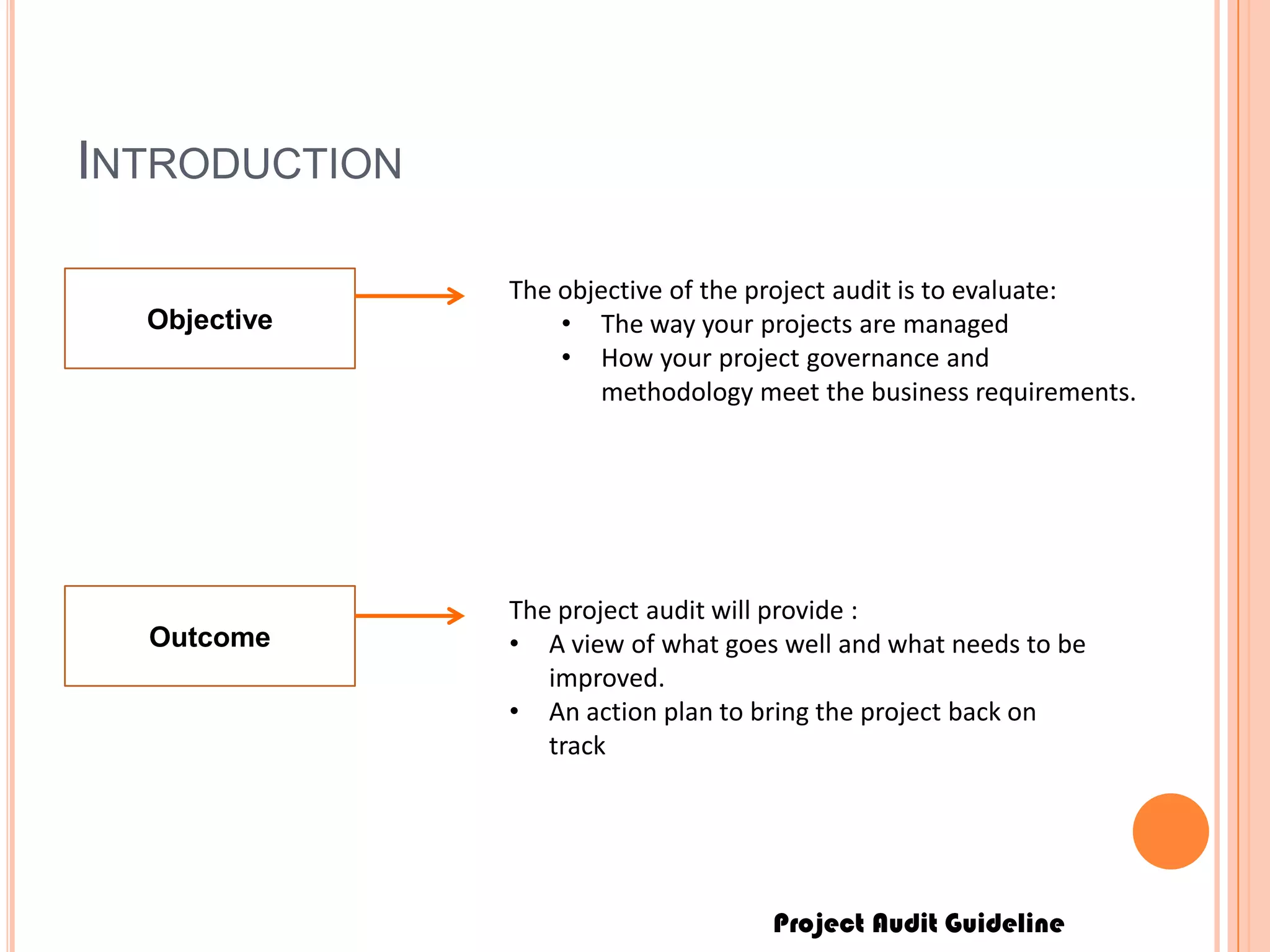 Project Audit Guideline
INTRODUCTION
Objective
The objective of the project audit is to evaluate:
• The way your projects are managed
• How your project governance and
methodology meet the business requirements.
Outcome
The project audit will provide :
• A view of what goes well and what needs to be
improved.
• An action plan to bring the project back on
track
 