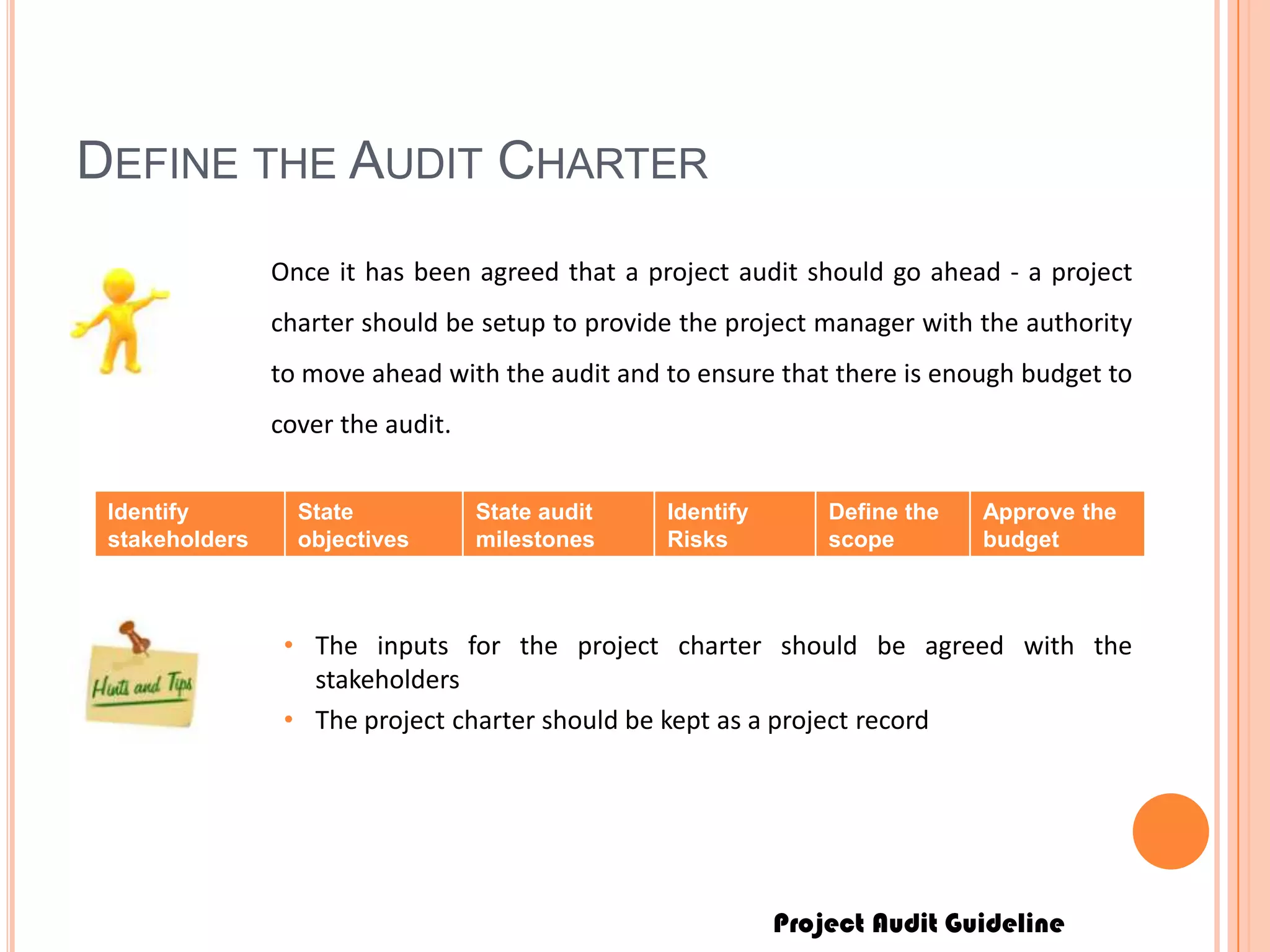 Project Audit Guideline
DEFINE THE AUDIT CHARTER
Once it has been agreed that a project audit should go ahead - a project
charter should be setup to provide the project manager with the authority
to move ahead with the audit and to ensure that there is enough budget to
cover the audit.
Identify
stakeholders
State
objectives
State audit
milestones
Identify
Risks
Define the
scope
Approve the
budget
• The inputs for the project charter should be agreed with the
stakeholders
• The project charter should be kept as a project record
 