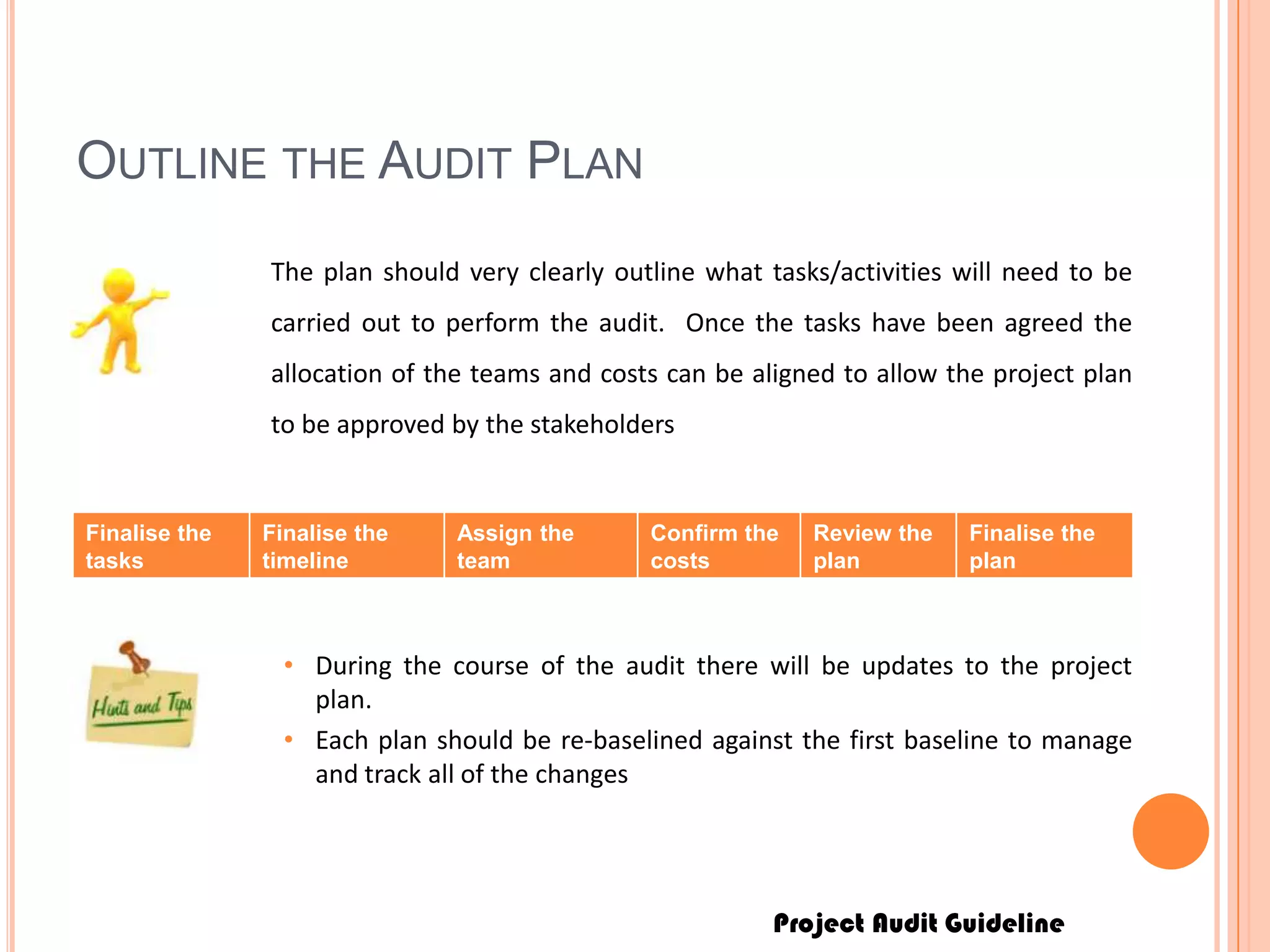 Project Audit Guideline
OUTLINE THE AUDIT PLAN
The plan should very clearly outline what tasks/activities will need to be
carried out to perform the audit. Once the tasks have been agreed the
allocation of the teams and costs can be aligned to allow the project plan
to be approved by the stakeholders
Finalise the
tasks
Finalise the
timeline
Assign the
team
Confirm the
costs
Review the
plan
Finalise the
plan
• During the course of the audit there will be updates to the project
plan.
• Each plan should be re-baselined against the first baseline to manage
and track all of the changes
 