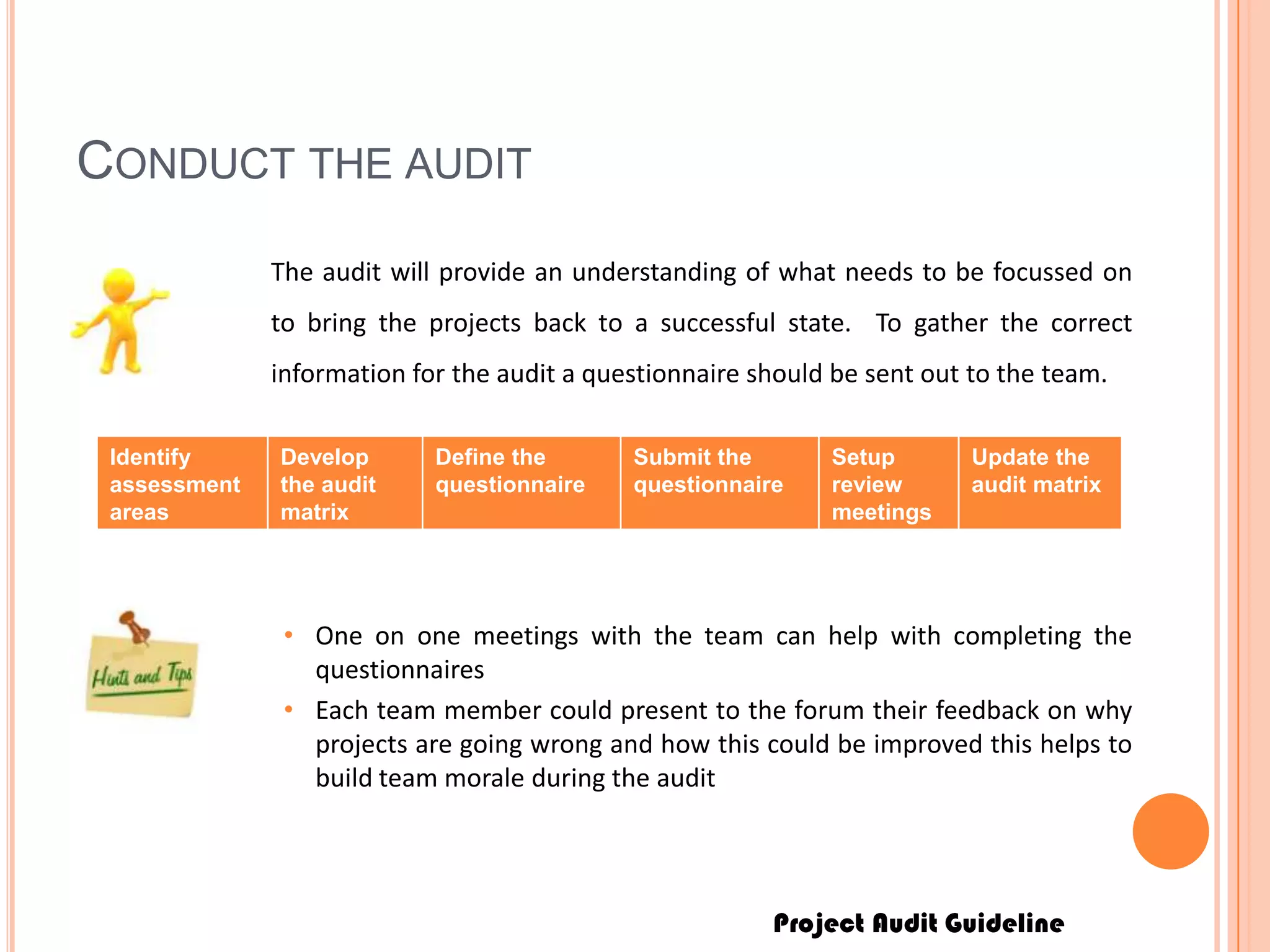 Project Audit Guideline
CONDUCT THE AUDIT
The audit will provide an understanding of what needs to be focussed on
to bring the projects back to a successful state. To gather the correct
information for the audit a questionnaire should be sent out to the team.
Identify
assessment
areas
Develop
the audit
matrix
Define the
questionnaire
Submit the
questionnaire
Setup
review
meetings
Update the
audit matrix
• One on one meetings with the team can help with completing the
questionnaires
• Each team member could present to the forum their feedback on why
projects are going wrong and how this could be improved this helps to
build team morale during the audit
 