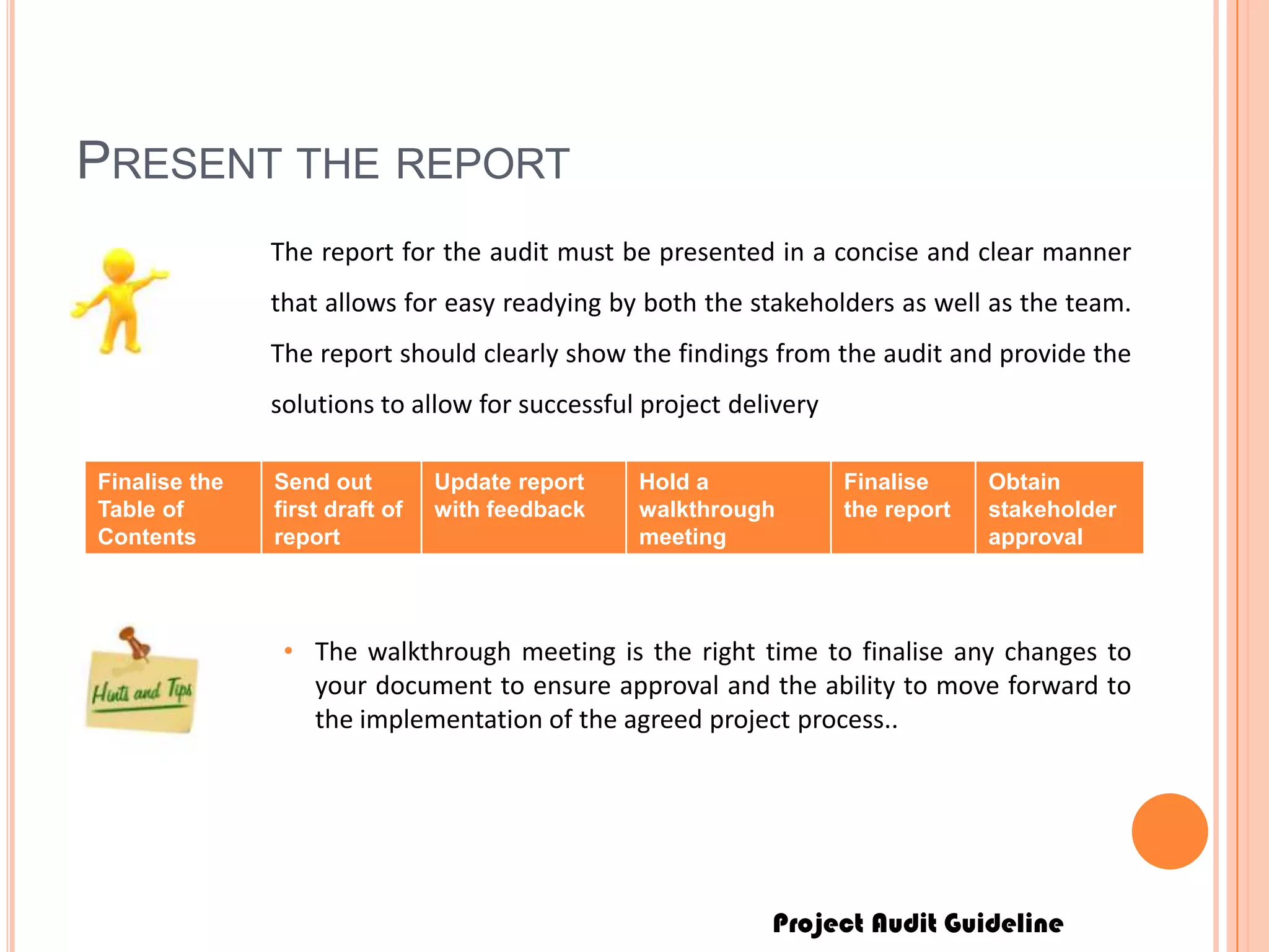 Project Audit Guideline
PRESENT THE REPORT
The report for the audit must be presented in a concise and clear manner
that allows for easy readying by both the stakeholders as well as the team.
The report should clearly show the findings from the audit and provide the
solutions to allow for successful project delivery
Finalise the
Table of
Contents
Send out
first draft of
report
Update report
with feedback
Hold a
walkthrough
meeting
Finalise
the report
Obtain
stakeholder
approval
• The walkthrough meeting is the right time to finalise any changes to
your document to ensure approval and the ability to move forward to
the implementation of the agreed project process..
 