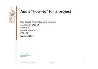 Audit “How-to” for a project
       How-to”

Geo-Spatial Project Learning Institute
11-300 Earl Grey Dr
Suite 209
Kanata, Ontario
K2T 1C1
www.iGPLI.net




Larry Cooper, GPLI
Larry.Cooper@IGPLI.net
www.IGPLI.Net




GPLI 1001: Rev 1.1 (www.iGPLI.net)   © 2008 GPLI   1
 