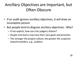 Ancillary Objectives are Important, but 
10 
Often Obscure 
• If an audit ignores ancillary objectives, it will draw an 
incomplete picture 
• But people tend to disguise ancillary objectives. Why? 
– If not explicit, how can it be judged a failure? 
– People and teams may have their own goals and priorities 
– The stronger the project culture, the greater the suspicion 
toward outsiders, e.g., auditors 
 