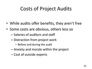 11 
Costs of Project Audits 
• While audits offer benefits, they aren’t free 
• Some costs are obvious, others less so 
– Salaries of auditors and staff 
– Distraction from project work 
• Before and during the audit 
– Anxiety and morale within the project 
– Cost of outside experts 
 