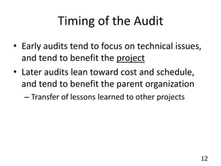 12 
Timing of the Audit 
• Early audits tend to focus on technical issues, 
and tend to benefit the project 
• Later audits lean toward cost and schedule, 
and tend to benefit the parent organization 
– Transfer of lessons learned to other projects 
 