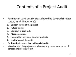 13 
Contents of a Project Audit 
• Format can vary, but six areas should be covered (Project 
status, in all dimensions): 
1. Current status of the project 
2. Future status 
3. Status of crucial tasks 
4. Risk assessment 
5. Information pertinent to other projects 
6. Limitations of the audit 
• Far broader in scope than a financial audit. 
• May deal with the project as a whole or any component or set of 
components of the project 
 