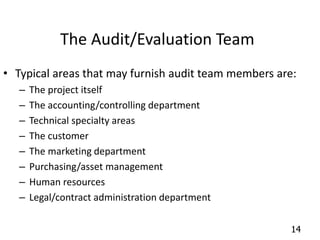 14 
The Audit/Evaluation Team 
• Typical areas that may furnish audit team members are: 
– The project itself 
– The accounting/controlling department 
– Technical specialty areas 
– The customer 
– The marketing department 
– Purchasing/asset management 
– Human resources 
– Legal/contract administration department 
 