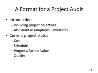 15 
A Format for a Project Audit 
• Introduction 
– Including project objectives 
– Also audit assumptions, limitations 
• Current project status 
– Cost 
– Schedule 
– Progress/Earned Value 
– Quality 
 
