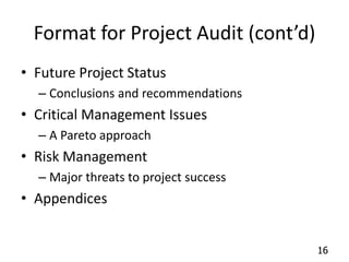 16 
Format for Project Audit (cont’d) 
• Future Project Status 
– Conclusions and recommendations 
• Critical Management Issues 
– A Pareto approach 
• Risk Management 
– Major threats to project success 
• Appendices 
 