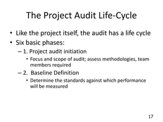 17 
The Project Audit Life-Cycle 
• Like the project itself, the audit has a life cycle 
• Six basic phases: 
– 1. Project audit initiation 
• Focus and scope of audit; assess methodologies, team 
members required 
– 2. Baseline Definition 
• Determine the standards against which performance 
will be measured 
 