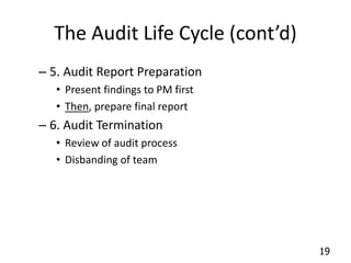 19 
The Audit Life Cycle (cont’d) 
– 5. Audit Report Preparation 
• Present findings to PM first 
• Then, prepare final report 
– 6. Audit Termination 
• Review of audit process 
• Disbanding of team 
 