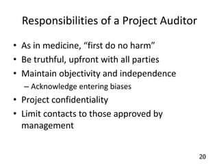 20 
Responsibilities of a Project Auditor 
• As in medicine, “first do no harm” 
• Be truthful, upfront with all parties 
• Maintain objectivity and independence 
– Acknowledge entering biases 
• Project confidentiality 
• Limit contacts to those approved by 
management 
