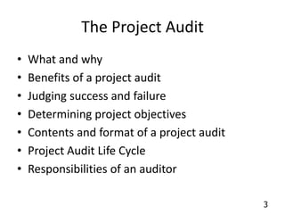 3 
The Project Audit 
• What and why 
• Benefits of a project audit 
• Judging success and failure 
• Determining project objectives 
• Contents and format of a project audit 
• Project Audit Life Cycle 
• Responsibilities of an auditor 
 