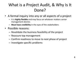 4 
What is a Project Audit, & Why Is It 
Done? 
• A formal inquiry into any or all aspects of a project 
– It is highly flexible and may focus on whatever matters senior 
management desires 
– Must have credibility in the eyes of the stakeholders 
• Possible reasons: 
– Revalidate the business feasibility of the project 
– Reassure top management 
– Confirm readiness to move to next phase of project 
– Investigate specific problems 
 