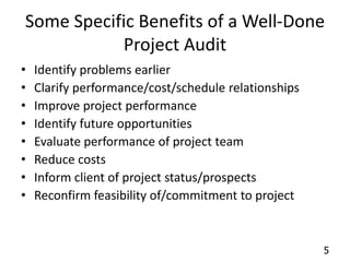 Some Specific Benefits of a Well-Done 
5 
Project Audit 
• Identify problems earlier 
• Clarify performance/cost/schedule relationships 
• Improve project performance 
• Identify future opportunities 
• Evaluate performance of project team 
• Reduce costs 
• Inform client of project status/prospects 
• Reconfirm feasibility of/commitment to project 
 