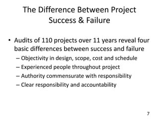 7 
The Difference Between Project 
Success & Failure 
• Audits of 110 projects over 11 years reveal four 
basic differences between success and failure 
– Objectivity in design, scope, cost and schedule 
– Experienced people throughout project 
– Authority commensurate with responsibility 
– Clear responsibility and accountability 
 