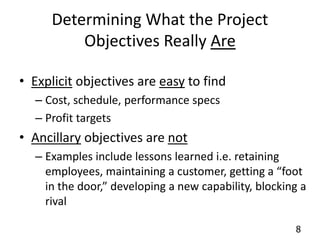 8 
Determining What the Project 
Objectives Really Are 
• Explicit objectives are easy to find 
– Cost, schedule, performance specs 
– Profit targets 
• Ancillary objectives are not 
– Examples include lessons learned i.e. retaining 
employees, maintaining a customer, getting a “foot 
in the door,” developing a new capability, blocking a 
rival 
 