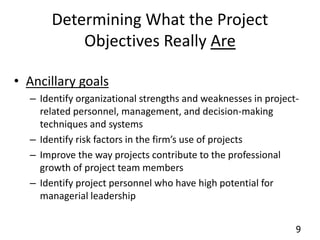 9 
Determining What the Project 
Objectives Really Are 
• Ancillary goals 
– Identify organizational strengths and weaknesses in project-related 
personnel, management, and decision-making 
techniques and systems 
– Identify risk factors in the firm’s use of projects 
– Improve the way projects contribute to the professional 
growth of project team members 
– Identify project personnel who have high potential for 
managerial leadership 
 