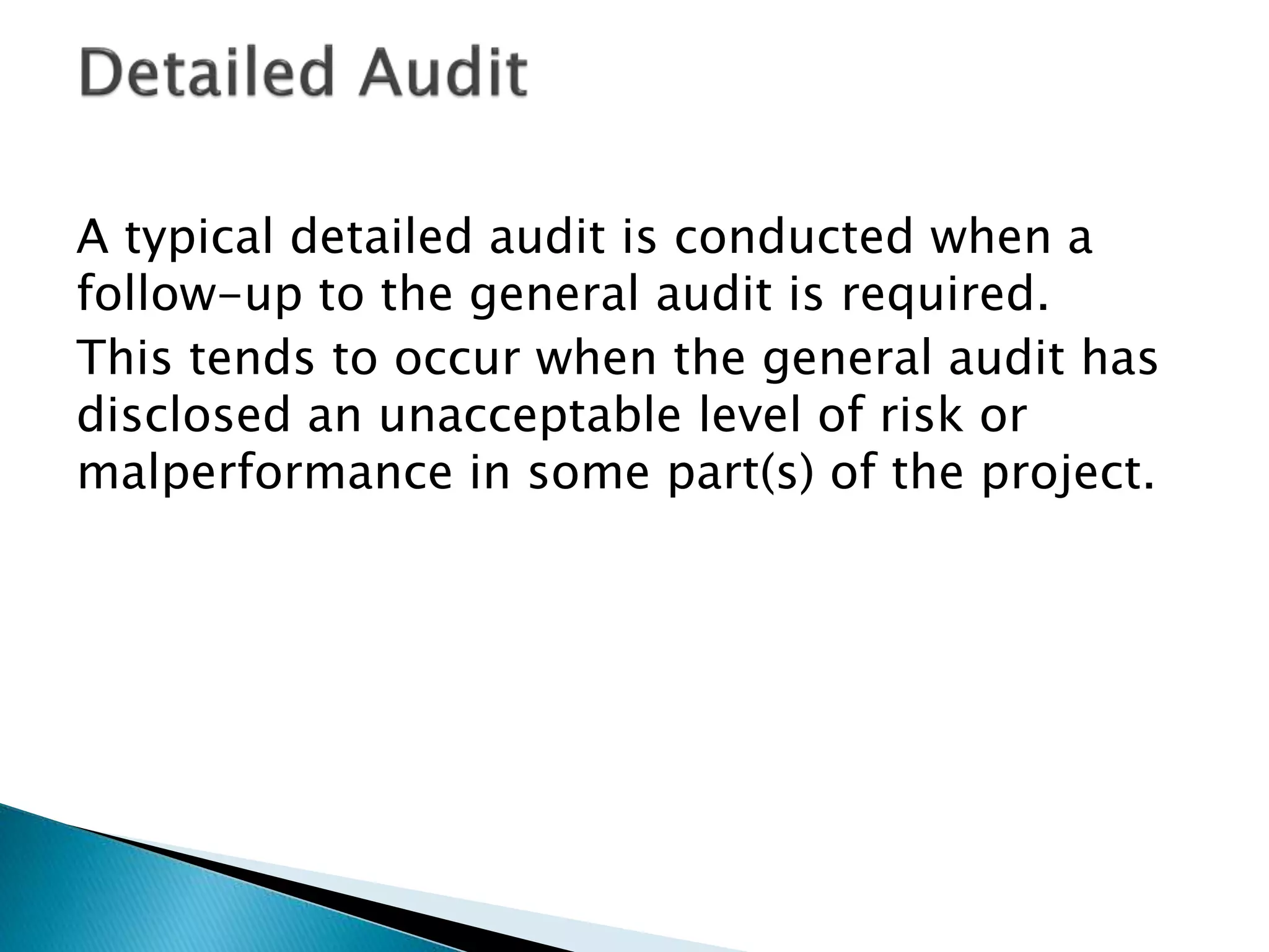 A typical detailed audit is conducted when a
follow-up to the general audit is required.
This tends to occur when the general audit has
disclosed an unacceptable level of risk or
malperformance in some part(s) of the project.
 