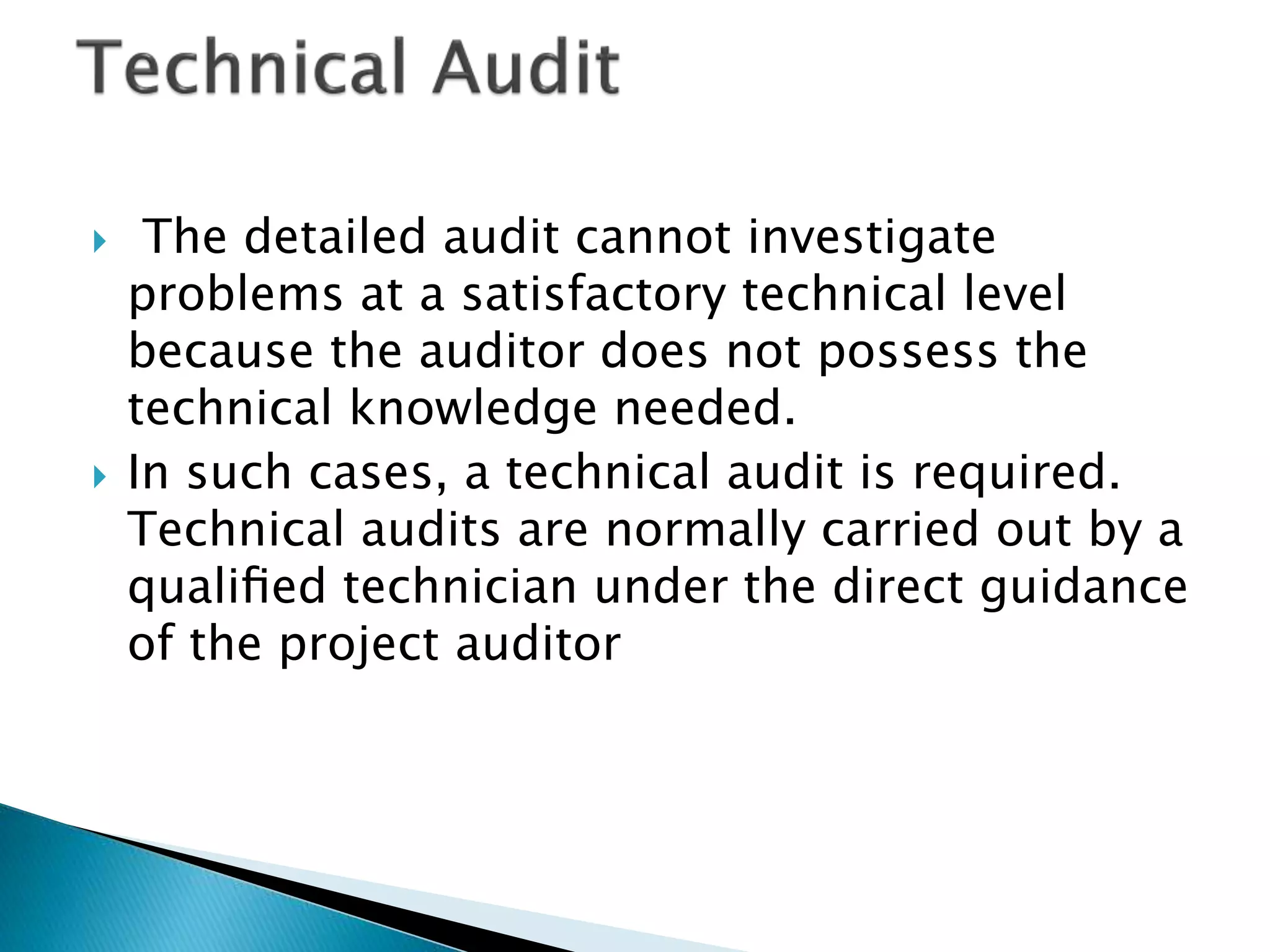  The detailed audit cannot investigate
problems at a satisfactory technical level
because the auditor does not possess the
technical knowledge needed.
 In such cases, a technical audit is required.
Technical audits are normally carried out by a
qualiﬁed technician under the direct guidance
of the project auditor
 