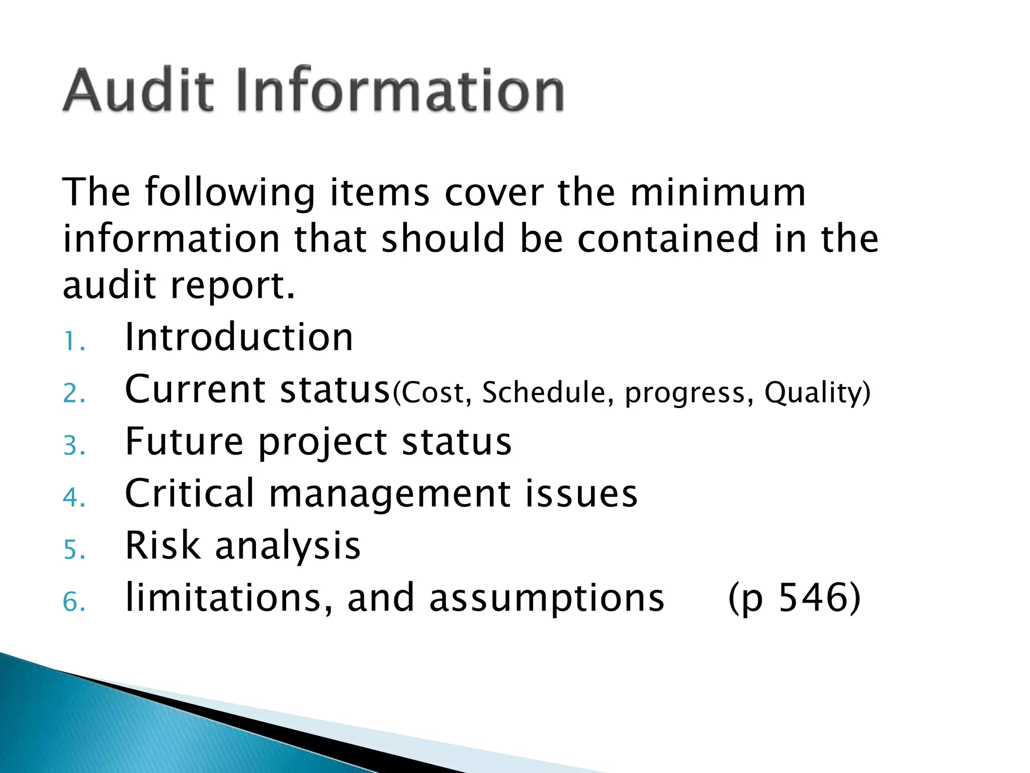 The following items cover the minimum
information that should be contained in the
audit report.
1. Introduction
2. Current status(Cost, Schedule, progress, Quality)
3. Future project status
4. Critical management issues
5. Risk analysis
6. limitations, and assumptions (p 546)
 