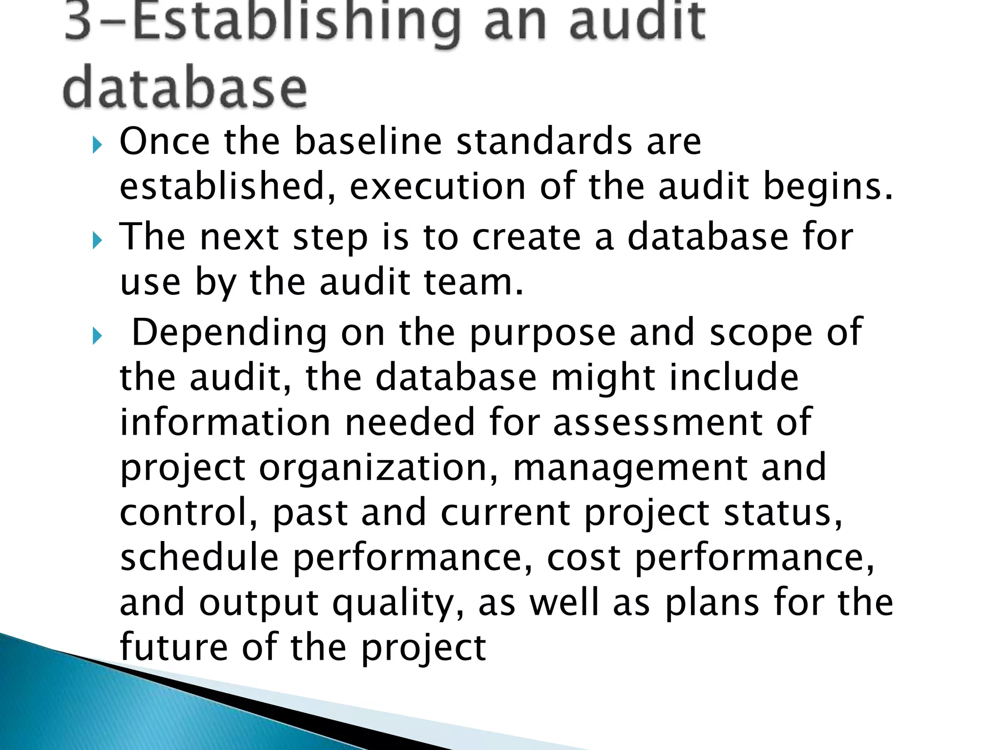  Once the baseline standards are
established, execution of the audit begins.
 The next step is to create a database for
use by the audit team.
 Depending on the purpose and scope of
the audit, the database might include
information needed for assessment of
project organization, management and
control, past and current project status,
schedule performance, cost performance,
and output quality, as well as plans for the
future of the project
 
