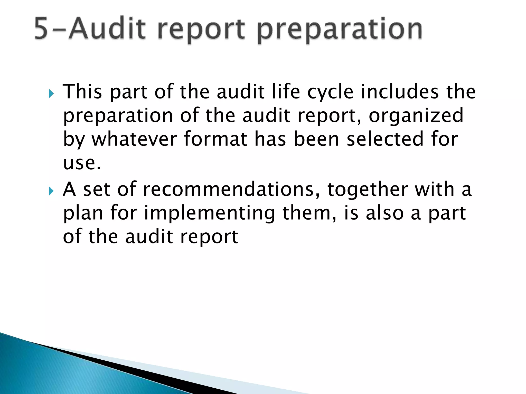  This part of the audit life cycle includes the
preparation of the audit report, organized
by whatever format has been selected for
use.
 A set of recommendations, together with a
plan for implementing them, is also a part
of the audit report
 