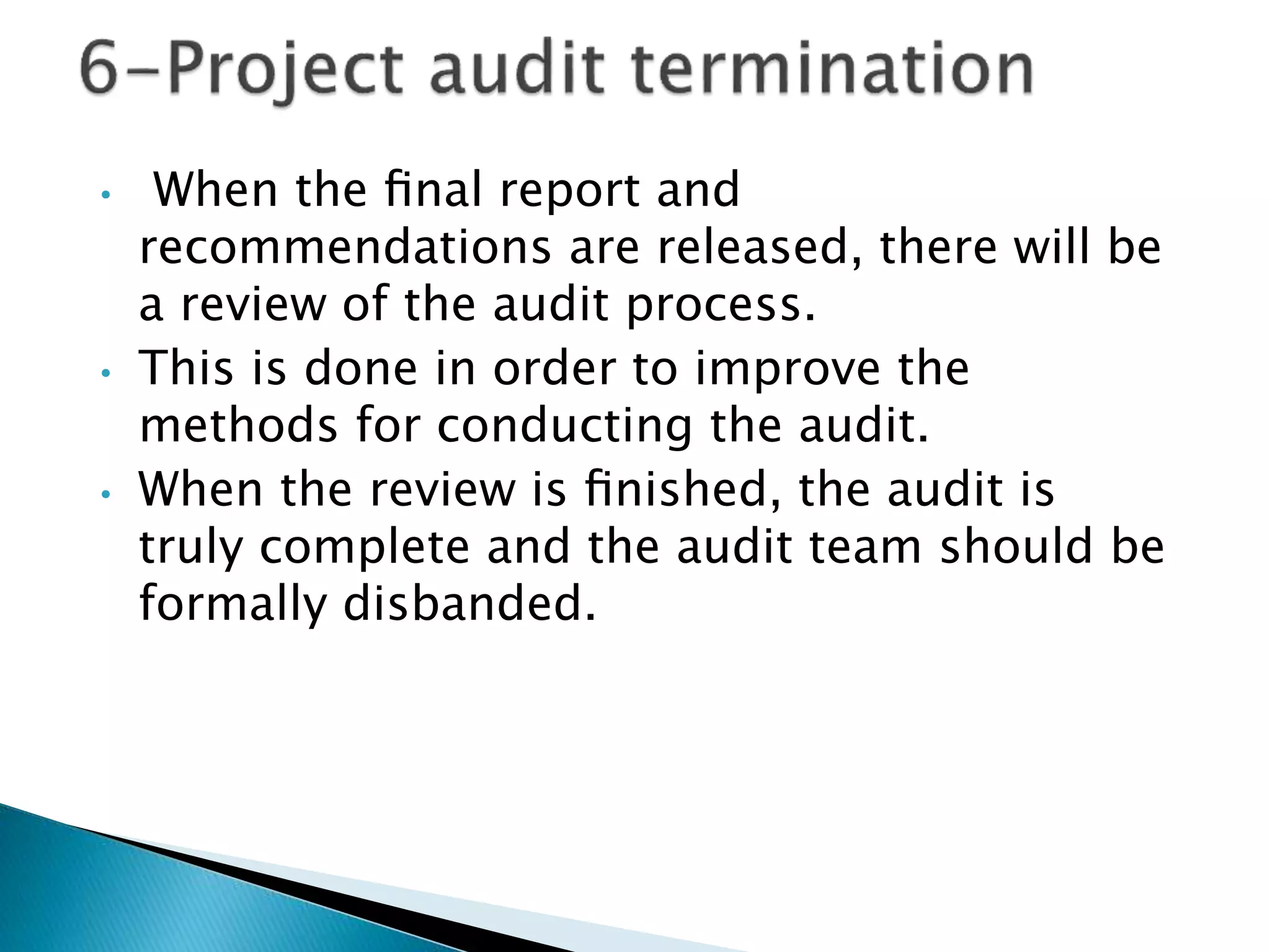 • When the ﬁnal report and
recommendations are released, there will be
a review of the audit process.
• This is done in order to improve the
methods for conducting the audit.
• When the review is ﬁnished, the audit is
truly complete and the audit team should be
formally disbanded.
 