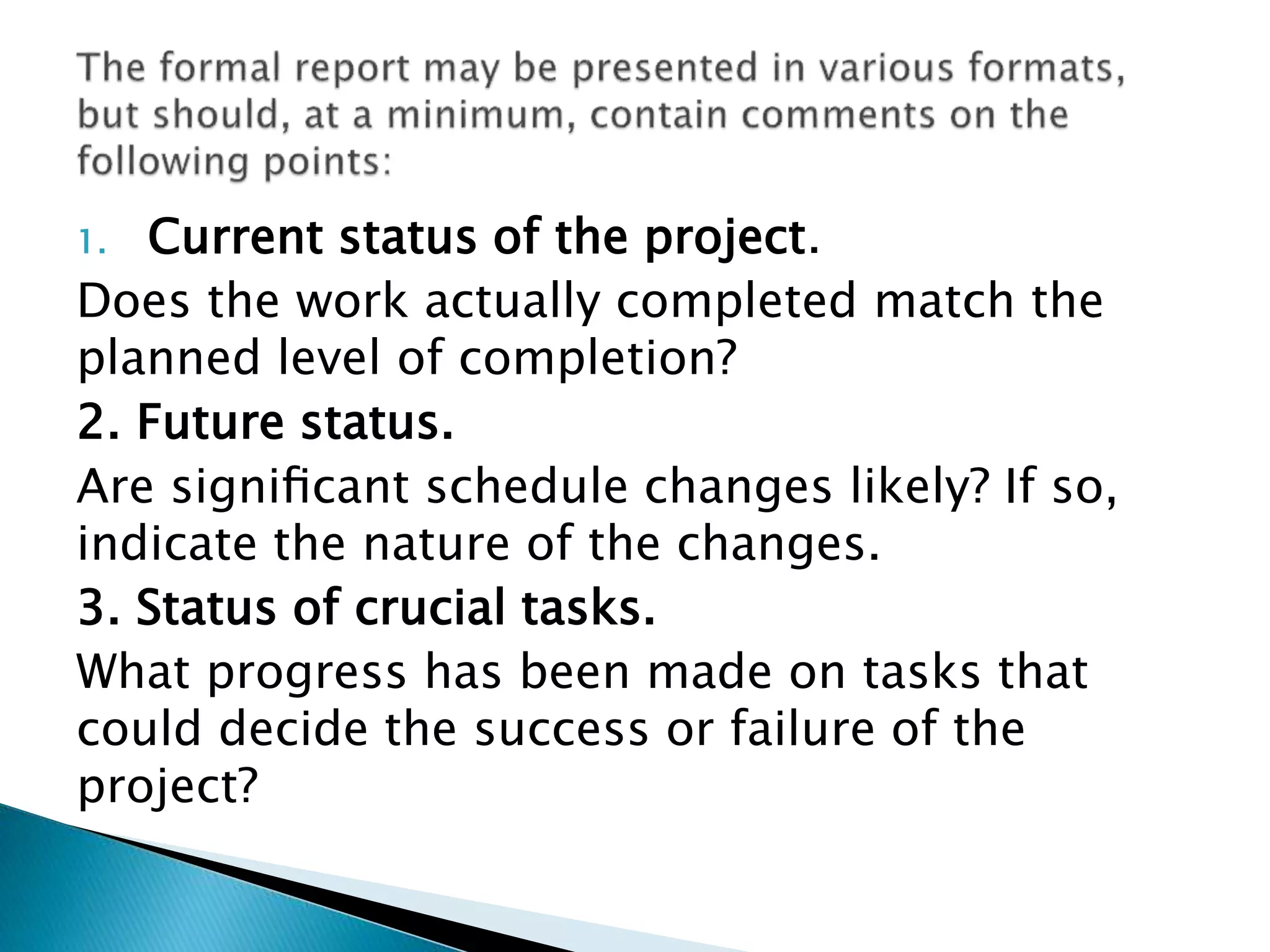 1. Current status of the project.
Does the work actually completed match the
planned level of completion?
2. Future status.
Are signiﬁcant schedule changes likely? If so,
indicate the nature of the changes.
3. Status of crucial tasks.
What progress has been made on tasks that
could decide the success or failure of the
project?
 