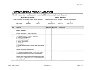 Project Name




            Project Audit & Review Checklist
            The following provides a detailed checklist to assist the PPO with reviewing the health of a project:
                               Relevance (at this time)                                                  Theory & Practice
             (How relevant is this attribute to this project or audit?)            (An indication of this attribute’s strength or weakness)
                           1                 3                     5                            1                 3                5
                   Little / none        Moderate              Critical                   Not addressed         Adequate      Well covered



        Item       Attribute                                                       Relevance        Practice   Assessment

        1          Project Planning

        1.1        Does the project have a formal Project Plan?

        1.2        Are the key elements of a Project Plan present?
                   a. Project Definition & Scope?
                   b. Project Objectives?
                   c. Cost / Benefit Analysis?
                   d. Staffing Requirements?
                   e. Time Line?
                   f. Risk Analysis?                                               5
                   g. Critical Success Criteria (if we meet these, we've met our
                   goals?

        1.3        Have all stakeholders been identified?

        1.4        Is a Stakeholder Management plan in place? Have project
                   accountabilities & responsibilities been clearly defined?

        1.5        Have the scope, objectives, costs, benefits and impacts been
                   communicated to all involved and/or impacted stakeholders
                   and work groups?




Project Review Checklist                                                       Print Date 5/20/12                                             Page 1 of 21
 