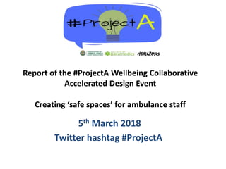 5th March 2018
Twitter hashtag #ProjectA
Report of the #ProjectA Wellbeing Collaborative
Accelerated Design Event
Creating ‘safe spaces’ for ambulance staff
 