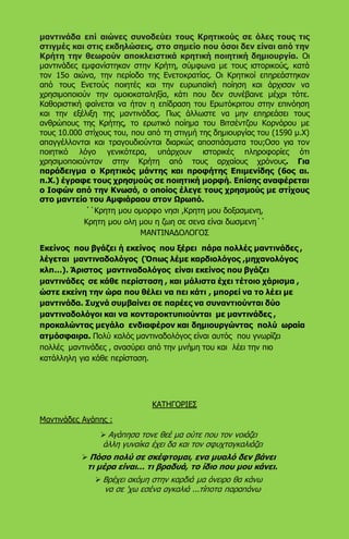 μαντινάδα επί αιώνες συνοδεύει τους Κρητικούς σε όλες τους τις
στιγμές και στις εκδηλώσεις, στο σημείο που όσοι δεν είναι από την
Κρήτη την θεωρούν αποκλειστικά κρητική ποιητική δημιουργία. Οι
μαντινάδες εμφανίστηκαν στην Κρήτη, σύμφωνα με τους ιστορικούς, κατά
τον 15ο αιώνα, την περίοδο της Ενετοκρατίας. Οι Κρητικοί επηρεάστηκαν
από τους Ενετούς ποιητές και την ευρωπαϊκή ποίηση και άρχισαν να
χρησιμοποιούν την ομοιοκαταληξία, κάτι που δεν συνέβαινε μέχρι τότε.
Καθοριστική φαίνεται να ήταν η επίδραση του Ερωτόκριτου στην επινόηση
και την εξέλιξη της μαντινάδας. Πως άλλωστε να μην επηρεάσει τους
ανθρώπους της Κρήτης, το ερωτικό ποίημα του Βιτσέντζου Κορνάρου με
τους 10.000 στίχους του, που από τη στιγμή της δημιουργίας του (1590 μ.Χ)
απαγγέλλονται και τραγουδιούνται διαρκώς αποσπάσματα του;Οσο για τον
ποιητικό λόγο γενικότερα, υπάρχουν ιστορικές πληροφορίες ότι
χρησιμοποιούνταν στην Κρήτη από τους αρχαίους χρόνους. Για
παράδειγμα ο Κρητικός μάντης και προφήτης Επιμενίδης (6ος αι.
π.Χ.) έγραφε τους χρησμούς σε ποιητική μορφή. Επίσης αναφέρεται
ο Ιοφών από την Κνωσό, ο οποίος έλεγε τους χρησμούς με στίχους
στο μαντείο του Αμφιάραου στον Ωρωπό.
΄΄Κρητη μου ομορφο νησι ,Κρητη μου δοξασμενη,
Κρητη μου ολη μου η ζωη σε σενα είναι δωσμενη΄΄
ΜΑΝΤΙΝΑΔΟΛΟΓΟΣ
Εκείνος που βγάζει ή εκείνος που ξέρει πάρα πολλές μαντινάδες ,
λέγεται μαντιναδολόγος (Όπως λέμε καρδιολόγος ,μηχανολόγος
κλπ…). Άριστος μαντιναδολόγος είναι εκείνος που βγάζει
μαντινάδες σε κάθε περίσταση , και μάλιστα έχει τέτοιο χάρισμα ,
ώστε εκείνη την ώρα που θέλει να πει κάτι , μπορεί να το λέει με
μαντινάδα. Συχνά συμβαίνει σε παρέες να συναντιούνται δύο
μαντιναδολόγοι και να κονταροκτυπιούνται με μαντινάδες ,
προκαλώντας μεγάλο ενδιαφέρον και δημιουργώντας πολύ ωραία
ατμόσφαιρα. Πολύ καλός μαντιναδολόγος είναι αυτός που γνωρίζει
πολλές μαντινάδες , ανασύρει από την μνήμη του και λέει την πιο
κατάλληλη για κάθε περίσταση.
ΚΑΤΗΓΟΡΙΕΣ
Μαντινάδες Αγάπης :
 Αγάπησα τονε θεέ μα ούτε που τον νοιάζει
άλλη γυναίκα έχει δα και τον σφυχταγκαλιάζει
 Πόσο πολύ σε σκέφτομαι, ενα μυαλό δεν βάνει
τι μέρα είναι... τι βραδυά, το ίδιο που μου κάνει.
 Βρέχει ακόμη στην καρδιά μα όνειρο θα κάνω
να σε 'χω εσένα αγκαλιά ...τίποτα παραπάνω
 