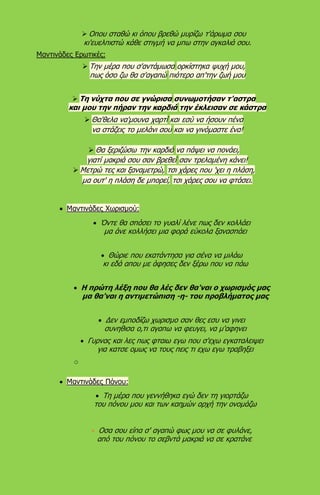  Οπου σταθώ κι όπου βρεθώ μυρίζω τ'άρωμα σου
κι'ευελπιστώ κάθε στιγμή να μπω στην αγκαλιά σου.
Μαντινάδες Ερωτικές:
 Την μέρα που σ'αντάμωσα ορκίστηκα ψυχή μου,
πως όσο ζω θα σ'αγαπώ πιότερο απ'την ζωή μου
 Τη νύχτα που σε γνώρισα συνωμοτήσαν τ'αστρα
και μου την πήραν την καρδιά την έκλεισαν σε κάστρα
 Θα'θελα να'μουνα χαρτί και εσύ να ήσουν πένα
να στάζεις το μελάνι σου και να γινόμαστε ένα!
 Θα ξεριζώσω την καρδιά να πάψει να πονάει,
γιατί μακριά σου σαν βρεθεί σαν τρελαμένη κάνει!
 Μετρώ τες και ξαναμετρώ, τσι χάρες που 'χει η πλάση,
μα ουτ' η πλάση δε μπορεί, τσι χάρες σου να φτάσει.
 Μαντινάδες Χωρισμού:
 Όντε θα σπάσει το γυαλί λένε πως δεν κολλάει
μα άνε κολλήσει μια φορά εύκολα ξανασπάει
 Θώριε που εκατάντησα για σένα να μιλάω
κι εδά απου με άφησες δεν ξέρω που να πάω
 Η πρώτη λέξη που θα λές δεν θα'ναι ο χωρισμός μας
μα θα'ναι η αντιμετώπιση -η- του προβλήματος μας
 Δεν εμποδίζω χωρισμο σαν θες εσυ να γινει
συνηθισα ο,τι αγαπω να φευγει, να μ'αφηνει
 Γυρνας και λες πως φταιω εγω που σ'εχω εγκαταλειψει
για κατσε ομως να τους πεις τι εχω εγω τραβηξει
o
 Μαντινάδες Πόνου:
 Τη μέρα που γεννήθηκα εγώ δεν τη γιορτάζω
του πόνου μου και των καημών αρχή την ονομάζω
 Οσα σου είπα σ' αγαπώ φως μου να σε φυλάνε,
από του πόνου το σεβντά μακριά να σε κρατάνε.
 